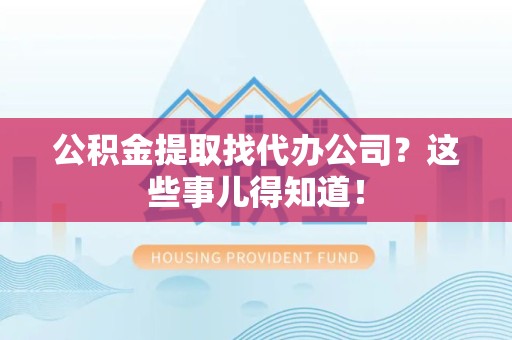 宁德公积金提取找代办公司？这些事儿得知道！