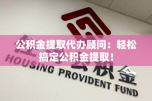 宁德公积金提取代办顾问：轻松搞定公积金提取！