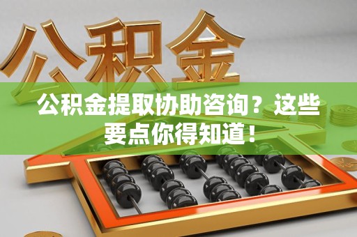 宁德公积金提取协助咨询？这些要点你得知道！