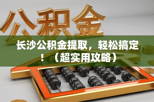 宁德长沙公积金提取，轻松搞定！（超实用攻略）