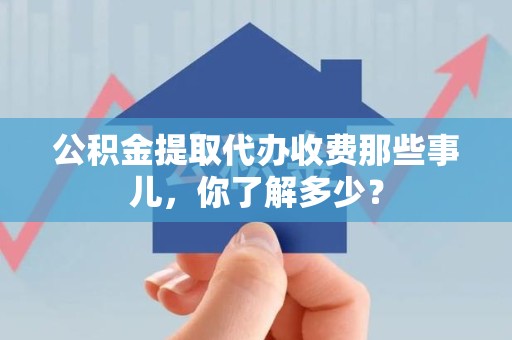宁德公积金提取代办收费那些事儿,你了解多少? 宁德公积金提取代办收费那些事儿,你了解多少?