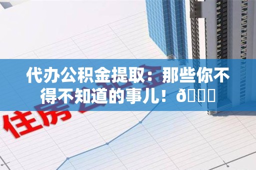 宁德代办公积金提取：那些你不得不知道的事儿！😎