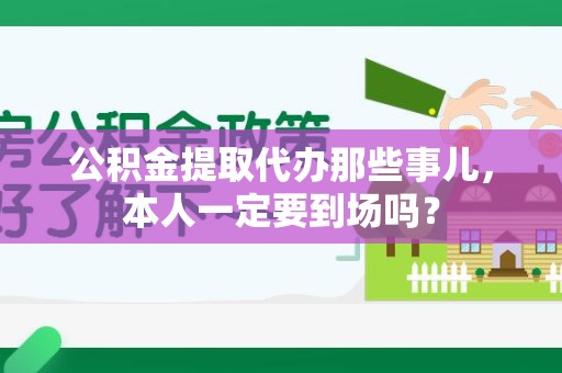 宁德公积金提取代办那些事儿，本人一定要到场吗？
