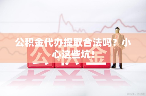 宁德公积金代办提取合法吗?小心这些坑! 宁德公积金代办提取合法吗?小心这些坑!