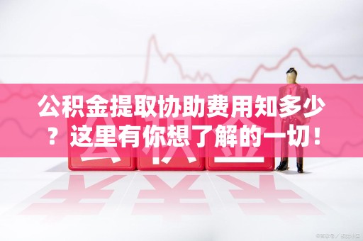 宁德公积金提取协助费用知多少？这里有你想了解的一切！