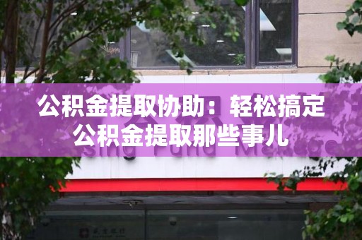 宁德公积金提取协助：轻松搞定公积金提取那些事儿