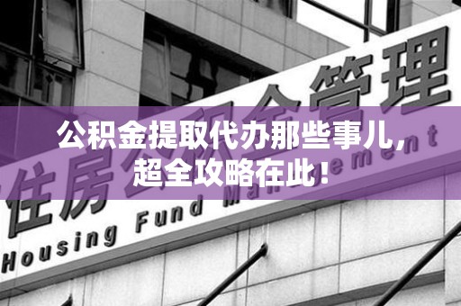 宁德公积金提取代办那些事儿，超全攻略在此！