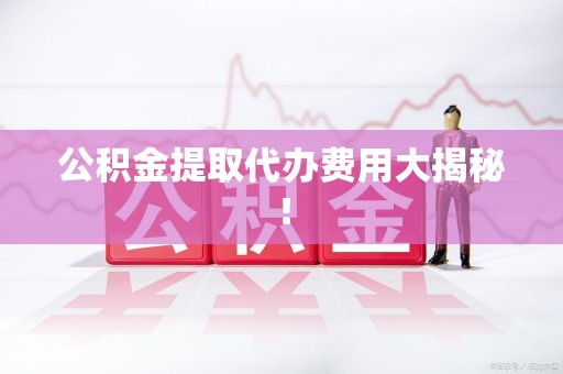 宁德公积金提取代办费用大揭秘！