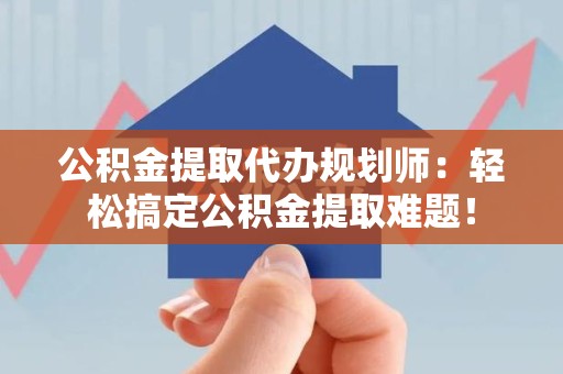 宁德公积金提取代办规划师：轻松搞定公积金提取难题！