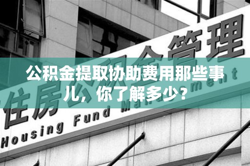 宁德公积金提取协助费用那些事儿，你了解多少？