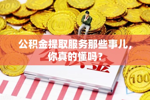 宁德公积金提取服务那些事儿，你真的懂吗？