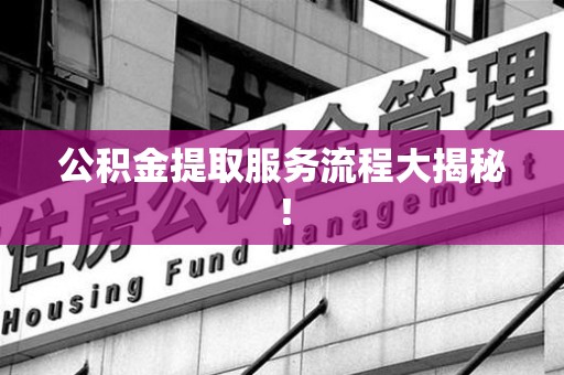 宁德公积金提取服务流程大揭秘! 宁德公积金提取服务流程大揭秘!