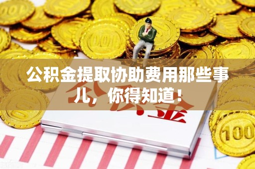 宁德公积金提取协助费用那些事儿，你得知道！