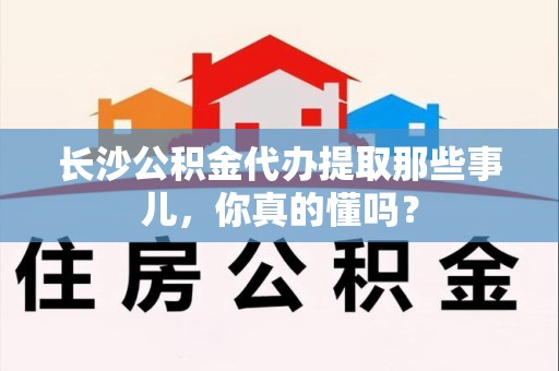 宁德长沙公积金代办提取那些事儿，你真的懂吗？