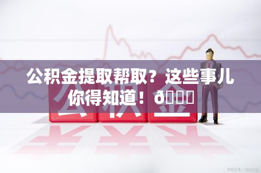 宁德公积金提取帮取？这些事儿你得知道！😎