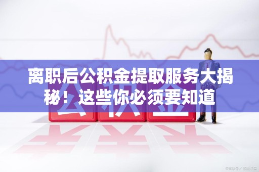 宁德离职后公积金提取服务大揭秘！这些你必须要知道