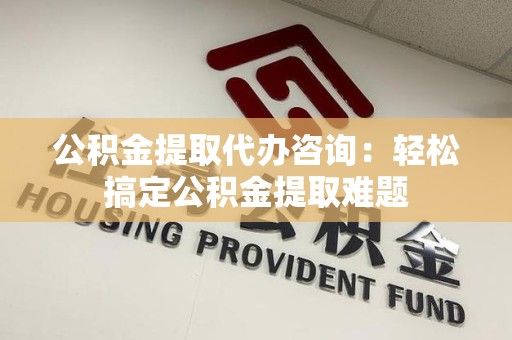 宁德公积金提取代办咨询：轻松搞定公积金提取难题