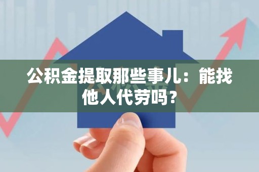 宁德公积金提取那些事儿：能找他人代劳吗？