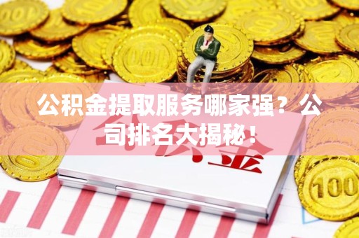 宁德公积金提取服务哪家强？公司排名大揭秘！