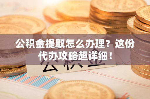 宁德公积金提取怎么办理？这份代办攻略超详细！