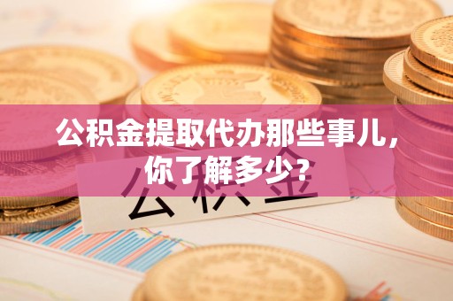 宁德公积金提取代办那些事儿，你了解多少？
