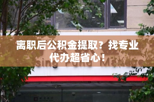宁德离职后公积金提取？找专业代办超省心！